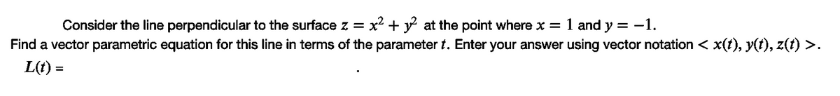 Consider the line perpendicular to the surface z =
x2 + y at the point where x =
1 and
y =
-1.
Find a vector parametric equation for this line in terms of the parameter t. Enter your answer using vector notation < x(t), y(t), z(t) >.
L(t) =
