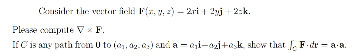 Consider the vector field F(x, y, z) = 2xi+ 2yj + 2zk.
Please compute V × F.
If C is any path from 0 to (a1, a2, a3) and a =
aji+a2j+a3k, show that F dr = a-a.
