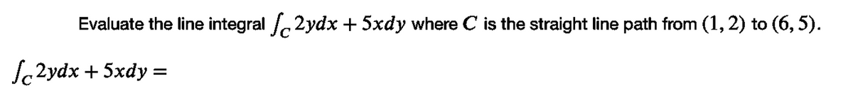 Evaluate the line integral 2ydx + 5xdy where C is the straight line path from (1, 2) to (6, 5).
Sc2ydx + 5xdy =
