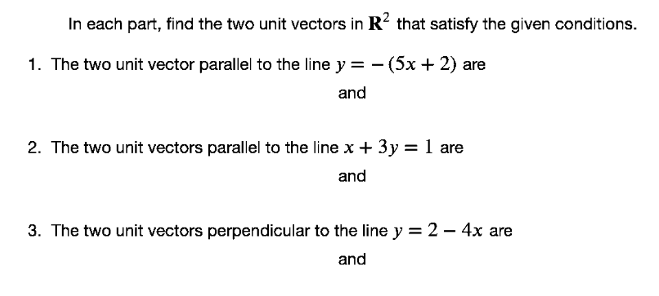 In each part, find the two unit vectors in R² that satisfy the given conditions.
1. The two unit vector parallel to the line y = - (5x + 2) are
and
2. The two unit vectors parallel to the line x + 3y = 1 are
and
3. The two unit vectors perpendicular to the line y = 2 - 4x are
and
