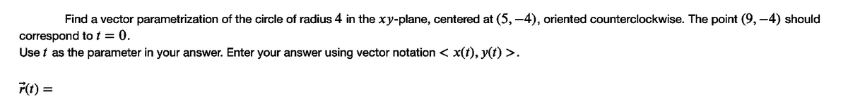 Find a vector parametrization of the circle of radius 4 in the xy-plane, centered at (5, -4), oriented counterclockwise. The point (9, -4) should
correspond to t = 0.
Use t as the parameter in your answer. Enter your answer using vector notation < x(t), y(t) >.
F(t) =
