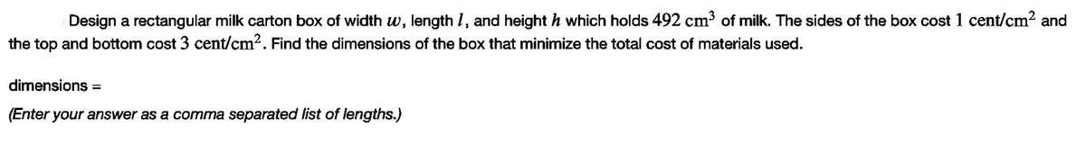 Design a rectangular milk carton box of width w, length I, and height h which holds 492 cm³ of milk. The sides of the box cost 1 cent/cm? and
the top and bottom cost 3 cent/cm2. Find the dimensions of the box that minimize the total cost of materials used.
dimensions =
(Enter your answer as a comma separated list of lengths.)
