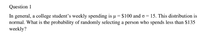 Question 1
In general, a college student's weekly spending is µ = $100 and o = 15. This distribution is
normal. What is the probability of randomly selecting a person who spends less than $135
weekly?
