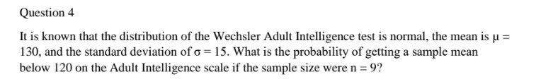 Question 4
It is known that the distribution of the Wechsler Adult Intelligence test is normal, the mean is µ =
130, and the standard deviation of o = 15. What is the probability of getting a sample mean
below 120 on the Adult Intelligence scale if the sample size were n = 9?

