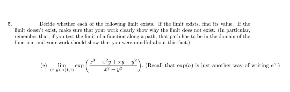 5.
Decide whether each of the following limit exists. If the limit exists, find its value. If the
limit doesn't exist, make sure that your work clearly show why the limit does not exist. (In particular,
remember that, if you test the limit of a function along a path, that path has to be in the domain of the
function, and your work should show that you were mindful about this fact.)
(e)
³ – x²y+ xy – y²
exp
(Recall that exp(a) is just another way of writing e“.)
lim
(x,y)→(1,1)
x² – y?
