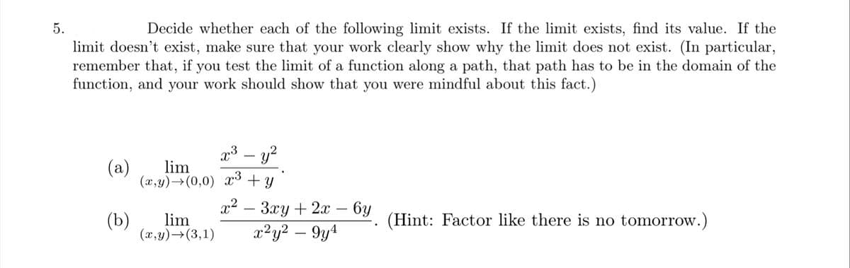 5.
Decide whether each of the following limit exists. If the limit exists, find its value. If the
limit doesn't exist, make sure that your work clearly show why the limit does not exist. (In particular,
remember that, if you test the limit of a function along a path, that path has to be in the domain of the
function, and your work should show that you were mindful about this fact.)
p³ – y?
(a)
lim
(x,y)→(0,0) ax³ + y
x2
Зху + 2:х — 6у
x²y² – 9y4
(b)
lim
(Hint: Factor like there is no tomorrow.)
(x,y)→(3,1)
