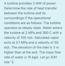 A turbine provides 2 MW of power.
Determine the rate of heat transfer
between the turbine and its
surroundings if the operational
conditions are as follows: The turbine
operates at steady state. Water enters
the turbine at 2 MPa and 360 C with a
velocity of 100 m/s. Saturated vapor
exits at 0.1 MPa and a velocity of 50
m/s. The elevation of the inlet is 3 m
higher than at the exit. The mass flow
rate of water is 15 kg/s. Let g= 9.81
m/s^2.
