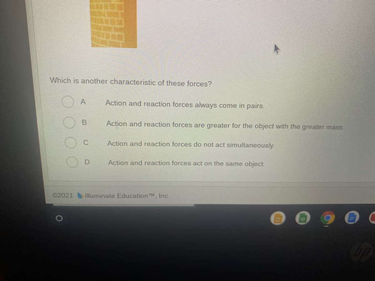 Which is another characteristic of these forces?
Action and reaction forces always come in pairs.
Action and reaction forces are greater for the object with the greater mass.
C
Action and reaction forces do not act simultaneously.
Action and reaction forces act on the same object.
©2021 IIluminate Education TM, Inc.
