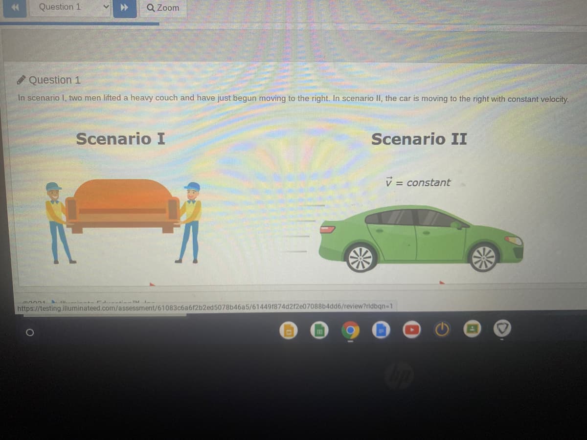 Question 1
Q Zoom
Question 1
In scenario I, two men lifted a heavy couch and have just begun moving to the right. In scenario II, the car is moving to the right with constant velocity.
Scenario I
Scenario II
V = constant
Al..-:---r..- - TM --
https://testing.illuminateed.com/assessment/61083c6a612b2ed5078b46a5/614491874d212e07088b4dd6/review?rldbqn=1
1O
