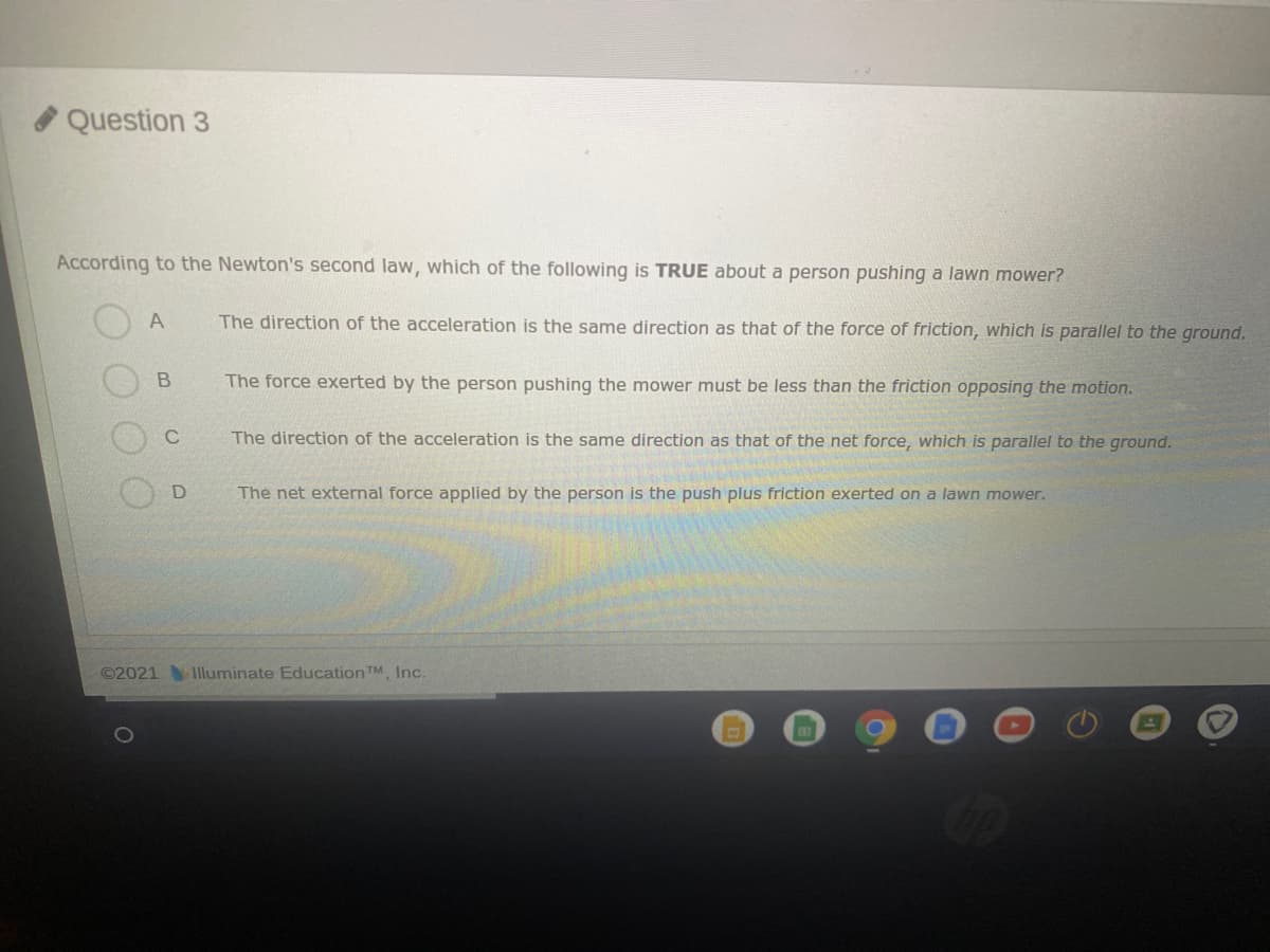 Question 3
According to the Newton's second law, which of the following is TRUE about a person pushing a lawn mower?
The direction of the acceleration is the same direction as that of the force of friction, which is parallel to the ground.
The force exerted by the person pushing the mower must be less than the friction opposing the motion.
The direction of the acceleration is the same direction as that of the net force, which is parallel to the ground.
The net external force applied by the person is the push plus friction exerted on a lawn mower.
©2021
Illuminate Education TM, Inc.
