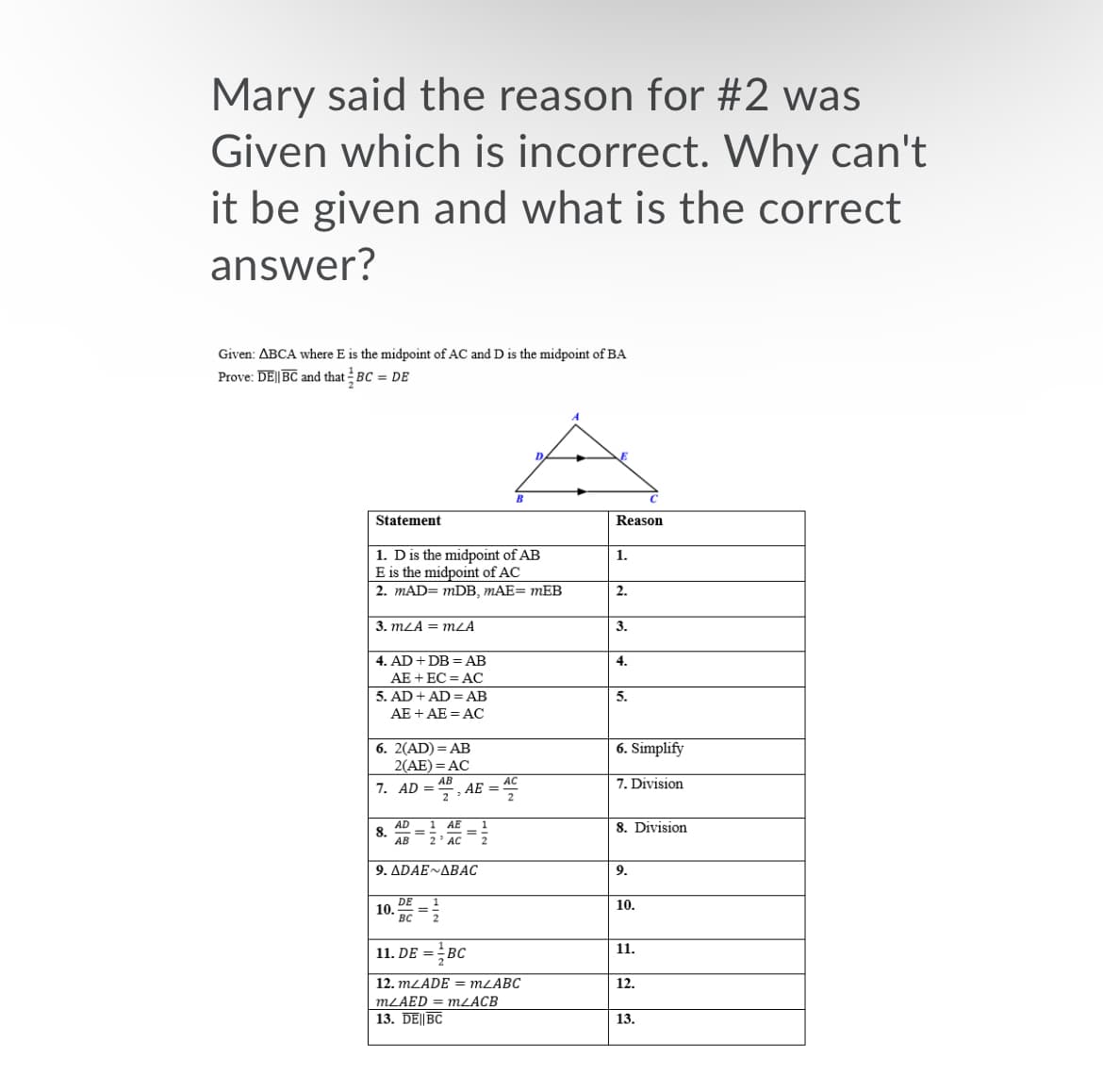 Mary said the reason for #2 was
Given which is incorrect. Why can't
it be given and what is the correct
answer?
Given: ABCA where E is the midpoint of AC and D is the midpoint of BA
Prove: DE|| BC and that BC = De
B
Statement
Reason
1. Dis the midpoint of AB
E is the midpoint of AC
1.
2. mAD= mDB, MAE= mEB
2.
3. mLA = mZĀ
3.
4. AD + DB = AB
AE + EC = AC
5. AD + AD = AB
4.
5.
AE + AE = AC
6. 2(AD) = AB
2(AE) = AC
6. Simplify
77. AD =
AE =
7. Division
8. Division
AD
8.
АВ
1
АЕ
2' AC
9. ΔDAE~ΔΒAC
9.
DE
10.
вс
10.
11. DE = BC
11.
12. MLADE = MLABC
12.
MLAED = MZACB
13. DE||BC
13.
