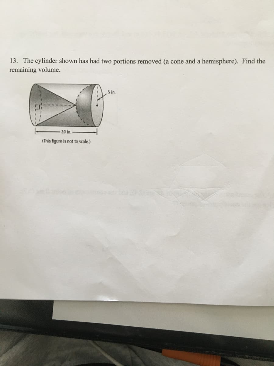 13. The cylinder shown has had two portions removed (a cone and a hemisphere). Find the
remaining volume.
5 in,
20 in.
(This figure is not to scale.)
