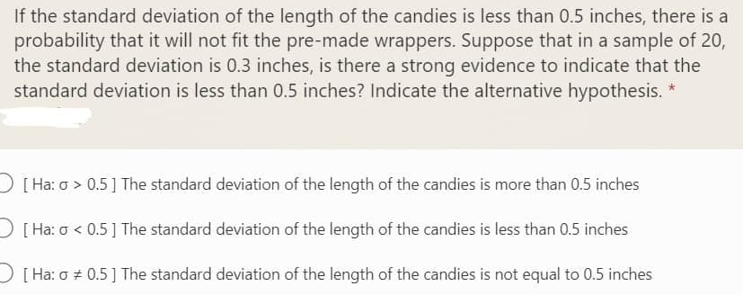 If the standard deviation of the length of the candies is less than 0.5 inches, there is a
probability that it will not fit the pre-made wrappers. Suppose that in a sample of 20,
the standard deviation is 0.3 inches, is there a strong evidence to indicate that the
standard deviation is less than 0.5 inches? Indicate the alternative hypothesis. *
D[ Ha: o > 0.5] The standard deviation of the length of the candies is more than 0.5 inches
D[ Ha: o < 0.5] The standard deviation of the length of the candies is less than 0.5 inches
)[ Ha: o + 0.5] The standard deviation of the length of the candies is not equal to 0.5 inches
