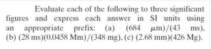 Evaluate each of the following to three significant
figures and express each answer in SI units using
an appropriate prefix: (a) (684 um)/(43 ms).
(b) (28 ms)(0.0458 Mm)/(348 mg). (c) (2.68 mm)(426 Mg).
