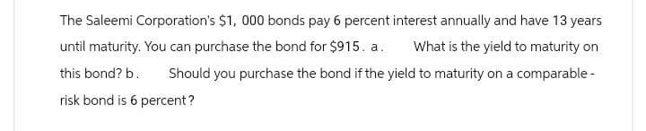 The Saleemi Corporation's $1,000 bonds pay 6 percent interest annually and have 13 years
until maturity. You can purchase the bond for $915. a. What is the yield to maturity on
this bond? b. Should you purchase the bond if the yield to maturity on a comparable -
risk bond is 6 percent?