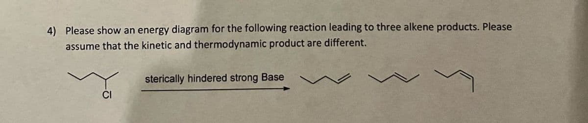 4) Please show an energy diagram for the following reaction leading to three alkene products. Please
assume that the kinetic and thermodynamic product are different.
sterically hindered strong Base
CI