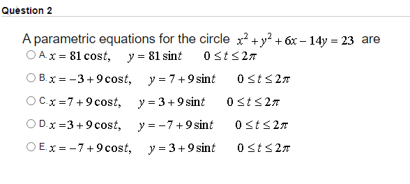 Quèstion 2
A parametric equations for the circle x? +y? + 6x – 14y = 23 are
O A. x = 81 cost, y = 81 sint
O B.x = -3 + 9 cost,
y = 7+9 sint
0 sts27
OC.x=7+9 cost,
y = 3+9 sint
0 sts27
O D.x =3 +9 cost,
y = -7+9 sint
0 st<27
O E. x = -7+9 cost,
y = 3+9 sint
0 st<27
