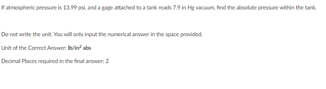 If atmospheric pressure is 13.99 psi, and a gage attached to a tank reads 7.9 in Hg vacuum, find the absolute pressure within the tank.
Do not write the unit. You will only input the numerical answer in the space provided.
Unit of the Correct Answer: Ib/in? abs
Decimal Places required in the final answer: 2
