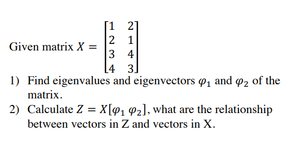 [1 2
1
2
3 4
[4 3]
1) Find eigenvalues and eigenvectors o1 and o2 of the
1
Given matrix X =
matrix.
2) Calculate Z = X[@1 ¢z], what are the relationship
between vectors in Z and vectors in X.
