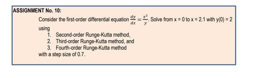 ASSIGNMENT No. 10:
dy
Consider the first-order differential equation
dx
Solve from x = 0 to x = 2.1 with y(0) = 2
using
1. Second-order Runge-Kutta method,
2. Third-order Runge-Kutta method, and
3. Fourth-order Runge-Kutta method
with a step size of 0.7.
