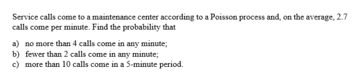 Service calls come to a maintenance center according to a Poisson process and, on the average, 2.7
calls come per minute. Find the probability that
a) no more than 4 calls come in any minute;
b) fewer than 2 calls come in any minute;
c) more than 10 calls come in a 5-minute period.