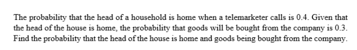 The probability that the head of a household is home when a telemarketer calls is 0.4. Given that
the head of the house is home, the probability that goods will be bought from the company is 0.3.
Find the probability that the head of the house is home and goods being bought from the company.