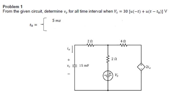 Problem 1
From the given circuit, determine v, for all time interval when V; = 30 [u(-t) + u(t – to)] V
5 ms
to =
20
15 mF
2ix
Vs
