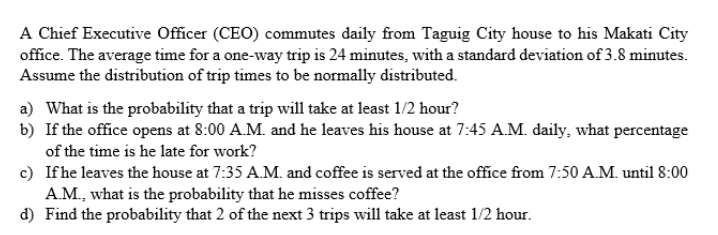 A Chief Executive Officer (CEO) commutes daily from Taguig City house to his Makati City
office. The average time for a one-way trip is 24 minutes, with a standard deviation of 3.8 minutes.
Assume the distribution of trip times to be normally distributed.
a) What is the probability that a trip will take at least 1/2 hour?
b) If the office opens at 8:00 A.M. and he leaves his house at 7:45 A.M. daily, what percentage
of the time is he late for work?
c) If he leaves the house at 7:35 A.M. and coffee is served at the office from 7:50 A.M. until 8:00
A.M., what is the probability that he misses coffee?
d) Find the probability that 2 of the next 3 trips will take at least 1/2 hour.
