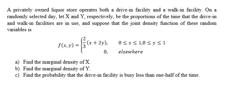 A privately owned liquor store operates both a drive-in facility and a walk-in facility. On a
randomly selected day, let X and Y, respectively, be the proportions of the time that the drive-in
and walk-in facilities are in use, and suppose that the joint density function of these random
variables is
+2y),
= { / (x + 2)
0≤x≤ 1,0 ≤ y ≤ 1
f(x, y) =
0,
elsewhere
a) Find the marginal density of X.
b) Find the marginal density of Y.
c) Find the probability that the drive-in facility is busy less than one-half of the time.