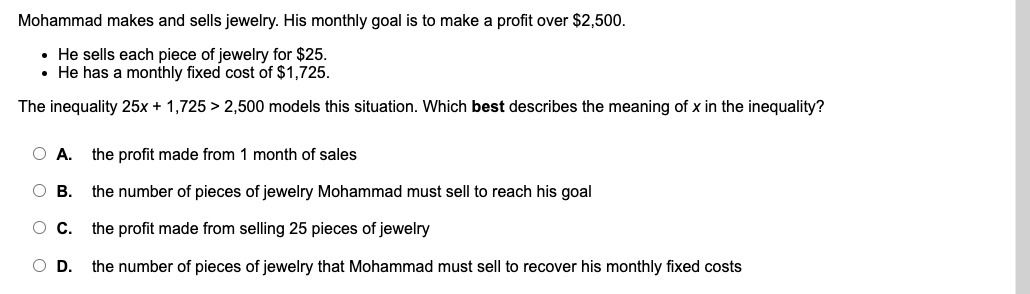 Mohammad makes and sells jewelry. His monthly goal is to make a profit over $2,500.
• He sells each piece of jewelry for $25.
• He has a monthly fixed cost of $1,725.
The inequality 25x + 1,725 > 2,500 models this situation. Which best describes the meaning of x in the inequality?
O A.
the profit made from 1 month of sales
O B. the number of pieces of jewelry Mohammad must sell to reach his goal
OC.
the profit made from selling 25 pieces of jewelry
O D.
the number of pieces of jewelry that Mohammad must sell to recover his monthly fixed costs
