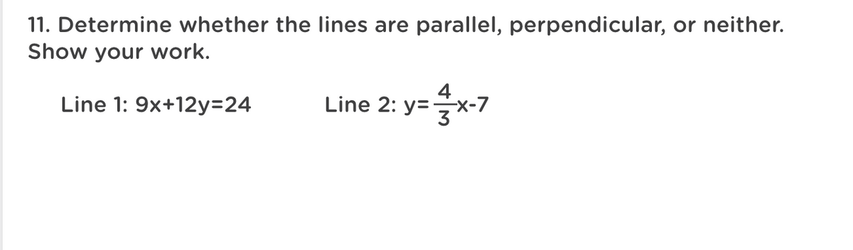 11. Determine whether the lines are parallel, perpendicular, or neither.
Show your work.
4
Line 1: 9x+12y3D24
Line 2: y=x-7
