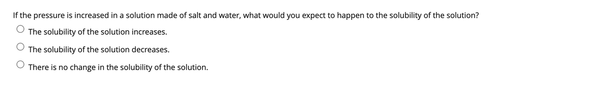 If the pressure is increased in a solution made of salt and water, what would you expect to happen to the solubility of the solution?
The solubility of the solution increases.
The solubility of the solution decreases.
There is no change in the solubility of the solution.

