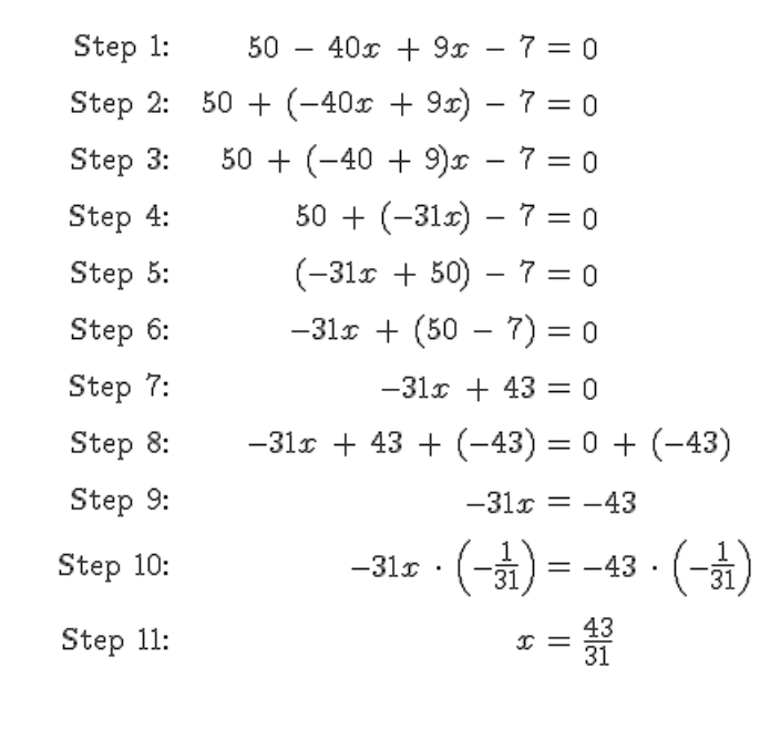 Step 1:
Step 2:
Step 3:
Step 4:
Step 5:
Step 6:
Step 7:
Step 8:
Step 9:
Step 10:
Step 11:
50
40x9x
7 = 0
50+ (-40x + 9x) - 7 = 0
50+ (-40 + 9)x - 7 = 0
50+ (-31x) - 7 = 0
(-31x +50) 7 = 0
-31x + (50 - 7) = 0
-31x + 43 = 0
-31x +43 + (-43) = 0 + (-43)
-31x = -43
-31x
(-1) =
= -43 - (-1)
I = 33
43
31