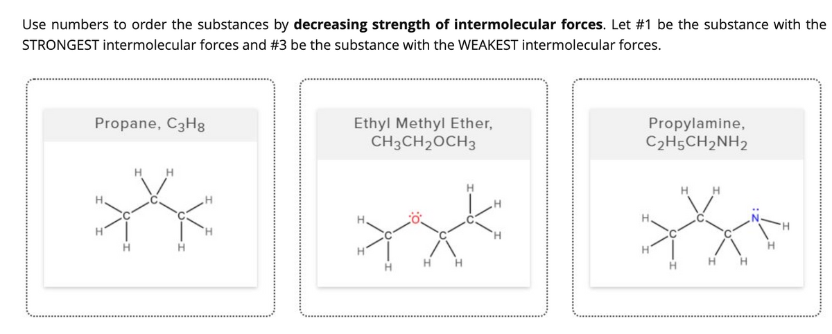 Use numbers to order the substances by decreasing strength of intermolecular forces. Let #1 be the substance with the
STRONGEST intermolecular forces and #3 be the substance with the WEAKEST intermolecular forces.
Propane, C3H8
Ethyl Methyl Ether,
CH3CH2OCH3
Propylamine,
C2H5CH2NH2
H.
H.
.H
H.
H.
H.
H,
H
H.
