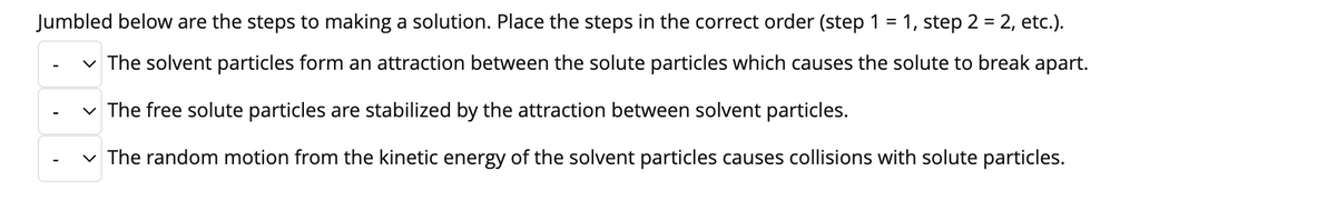 Jumbled below are the steps to making a solution. Place the steps in the correct order (step 1 = 1, step 2 = 2, etc.).
v The solvent particles form an attraction between the solute particles which causes the solute to break apart.
v The free solute particles are stabilized by the attraction between solvent particles.
-
v The random motion from the kinetic energy of the solvent particles causes collisions with solute particles.
