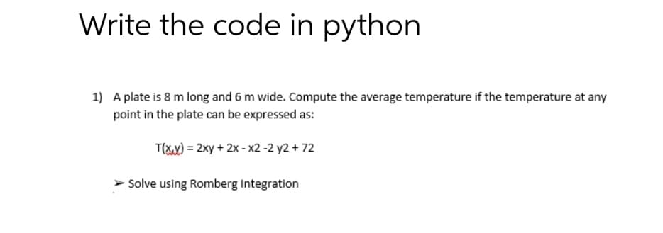 Write the code in python
1) A plate is 8 m long and 6 m wide. Compute the average temperature if the temperature at any
point in the plate can be expressed as:
T(X) = 2xy + 2x - x2 -2 y2 + 72
Solve using Romberg Integration
