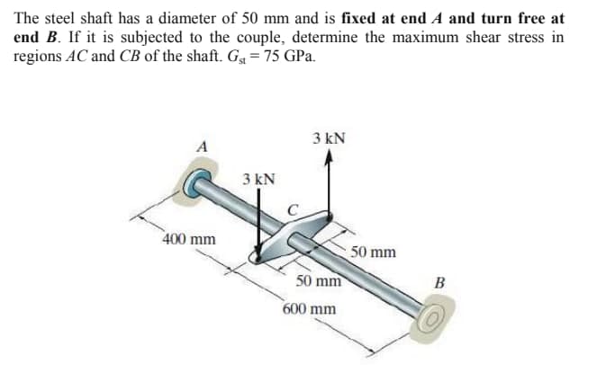 The steel shaft has a diameter of 50 mm and is fixed at end A and turn free at
end B. If it is subjected to the couple, determine the maximum shear stress in
regions AC and CB of the shaft. G4 = 75 GPa.
3 kN
A
3 kN
400 mm
50 mm
50 mm
B
600 mm
