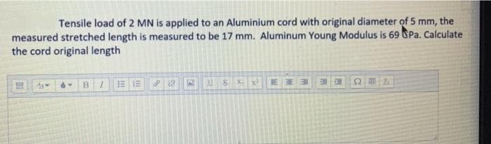 Tensile load of 2 MN is applied to an Aluminium cord with original diameter of 5 mm, the
measured stretched length is measured to be 17 mm. Aluminum Young Modulus is 69 SPa. Calculate
the cord original length
M S Xx
