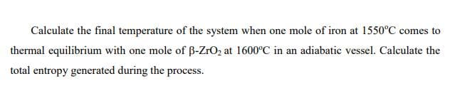 Calculate the final temperature of the system when one mole of iron at 1550°C comes to
thermal equilibrium with one mole of B-ZrO2 at 1600°C in an adiabatic vessel. Calculate the
total entropy generated during the process.
