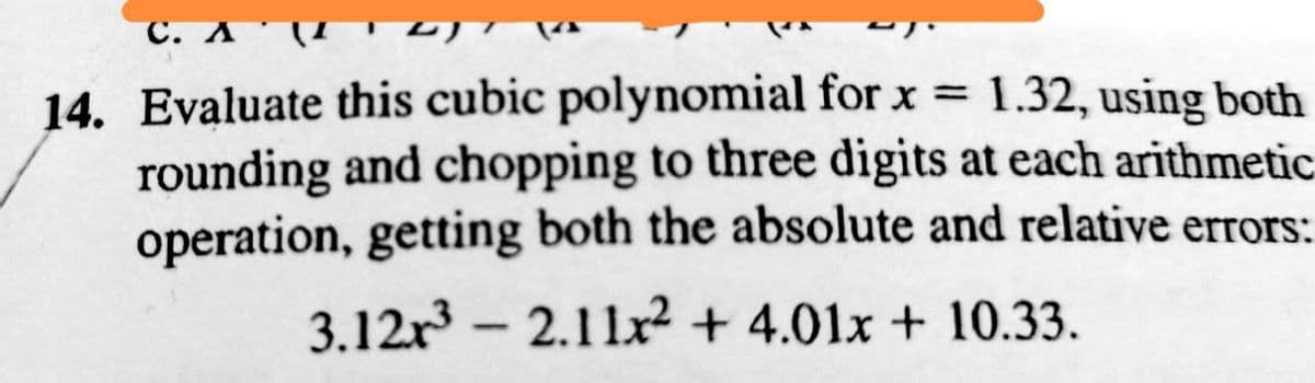 14. Evaluate this cubic polynomial for x = 1.32, using both
rounding and chopping to three digits at each arithmetic
operation, getting both the absolute and relative errors:
3.12r³2.11x² + 4.01x + 10.33.