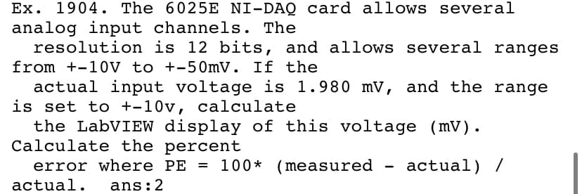 Ex. 1904. The 6025E NI-DAQ card allows several
analog input channels. The
resolution is 12 bits, and allows several ranges
from +-10V to +-50mV. If the
actual input voltage is 1.980 mV, and the range
is set to +-10v, calculate
the LabVIEW display of this voltage (mV).
Calculate the percent
error where PE = 100* (measured
actual) /
actual.
ans:2
