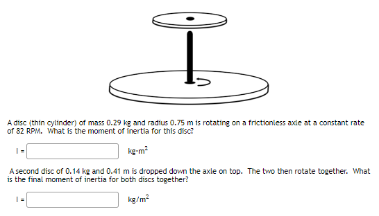 Ï
A disc (thin cylinder) of mass 0.29 kg and radius 0.75 m is rotating on a frictionless axle at a constant rate
of 82 RPM. What is the moment of inertia for this disc?
kg.m²
A second disc of 0.14 kg and 0.41 m is dropped down the axle on top. The two then rotate together. What
is the final moment of inertia for both discs together?
kg/m²
|=|
|=