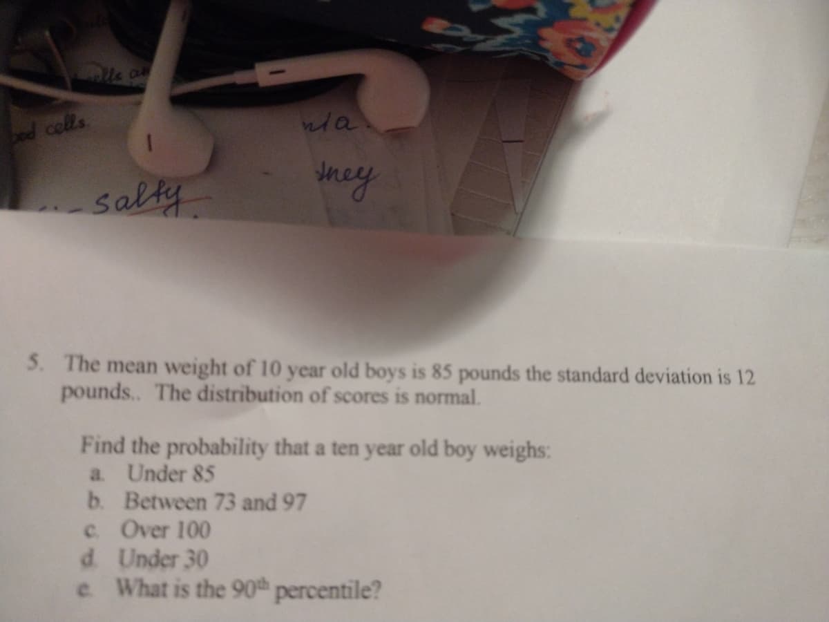 bed cells
eey
salty
5. The mean weight of 10 year old boys is 85 pounds the standard deviation is 12
pounds.. The distribution of scores is normal.
Find the probability that a ten year old boy weighs:
a. Under 85
b. Between 73 and 97
c. Over 100
d. Under 30
e What is the 90th percentile?
