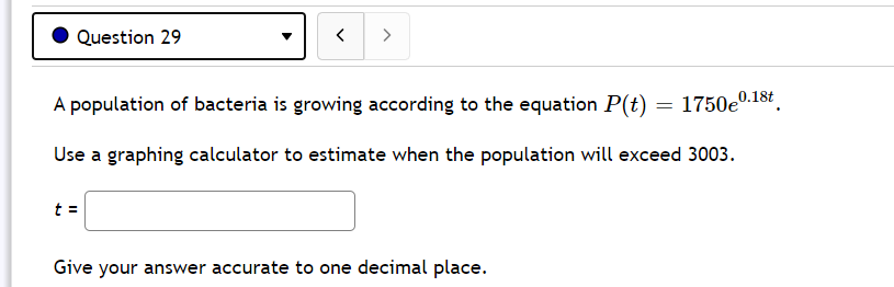 Question 29
>
A population of bacteria is growing according to the equation P(t)
1750e0.18t
Use a graphing calculator to estimate when the population will exceed 3003.
t =
Give your answer accurate to one decimal place.
