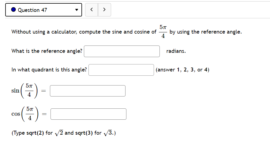 O Question 47
>
Without using a calculator, compute the sine and cosine of
by using the reference angle.
-
4
What is the reference angle?
radians.
In what quadrant is this angle?
(answer 1, 2, 3, or 4)
57
sin
4
cos
=
4
(Type sqrt(2) for 2 and sqrt(3) for /3.)
