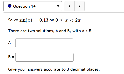 Question 14
>
Solve sin(x) = 0.13 on 0 < x < 27.
There are two solutions, A and B, with A < B.
A =
B =
Give your answers accurate to 3 decimal places.
