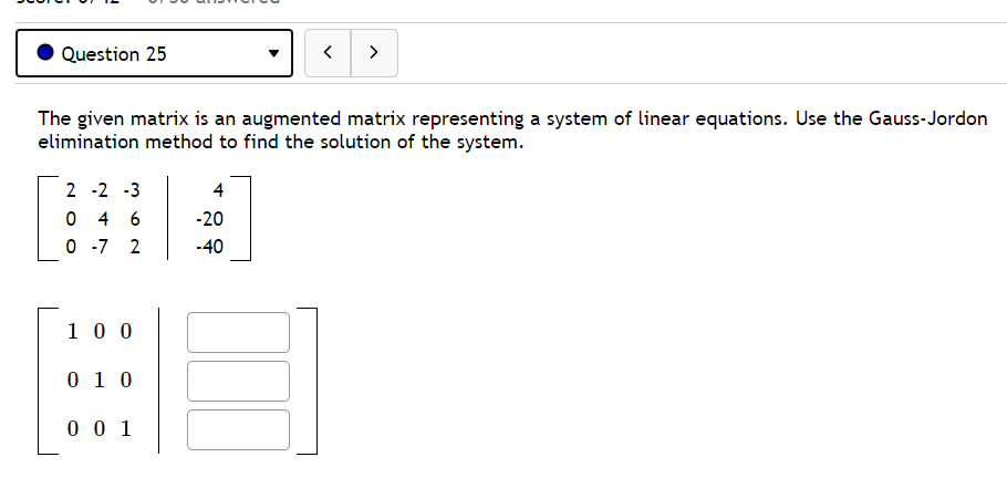 Question 25
>
The given matrix is an augmented matrix representing a system of linear equations. Use the Gauss-Jordon
elimination method to find the solution of the system.
2 -2 -3
4
0 4 6
0 -7 2
-20
-40
1 0 0
0 1 0
0 0 1
