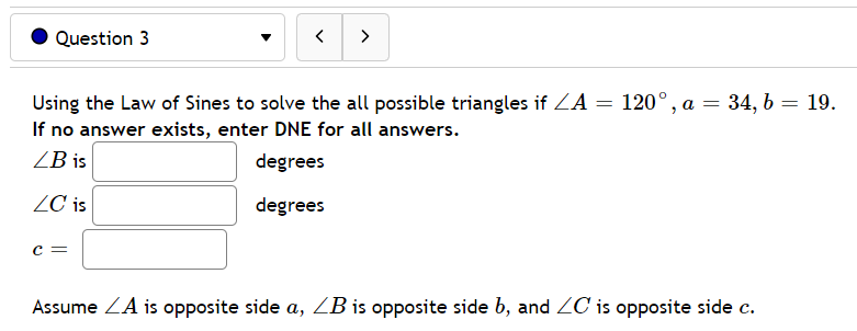 Question 3
>
120°, a = 34, b = 19.
Using the Law of Sines to solve the all possible triangles if ZA
If no answer exists, enter DNE for all answers.
ZB is
degrees
ZC is
degrees
c =
Assume ZA is opposite side a, ZB is opposite side b, and ZC is opposite side c.
