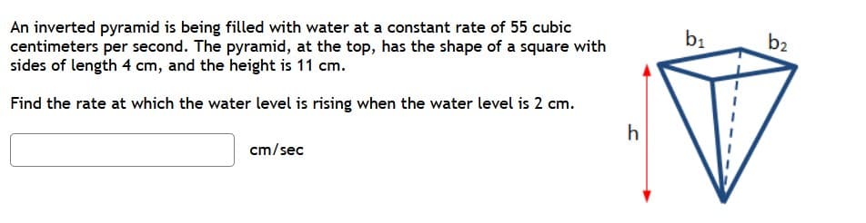 An inverted pyramid is being filled with water at a constant rate of 55 cubic
centimeters per second. The pyramid, at the top, has the shape of a square with
sides of length 4 cm, and the height is 11 cm.
b1
b2
Find the rate at which the water level is rising when the water level is 2 cm.
cm/sec

