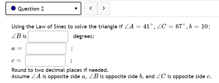 Question 2
>
Using the Law of Sines to solve the triangle if ZA = 41°, ZC = 67°,b = 10:
ZB is
degrees;
a =
Round to two decimal places if needed.
Assume ZA is opposite side a, ZB is opposite side b, and ZC is opposite side c.
